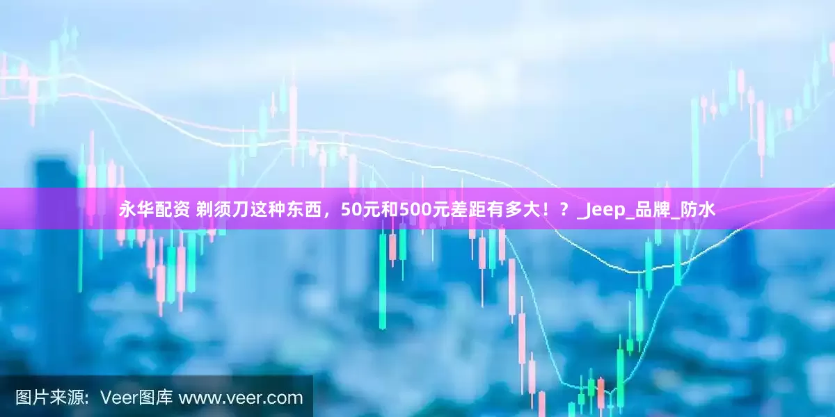 永华配资 剃须刀这种东西，50元和500元差距有多大！？_Jeep_品牌_防水
