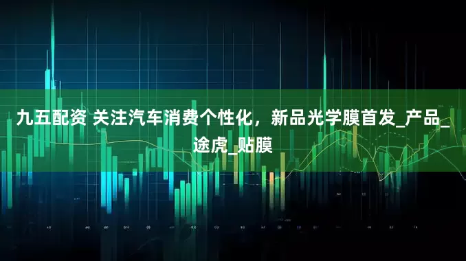 九五配资 关注汽车消费个性化，新品光学膜首发_产品_途虎_贴膜