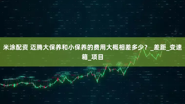 米涂配资 迈腾大保养和小保养的费用大概相差多少？_差距_变速箱_项目