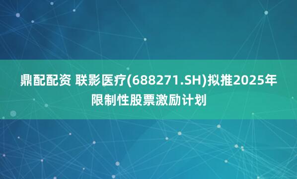鼎配配资 联影医疗(688271.SH)拟推2025年限制性股票激励计划