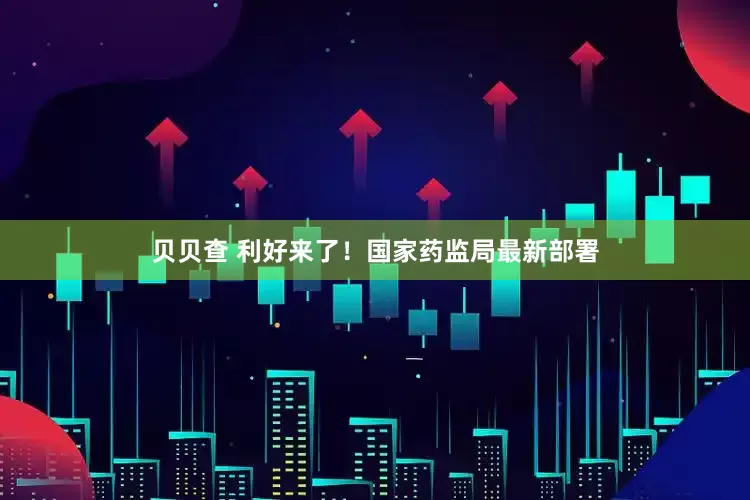 贝贝查 利好来了！国家药监局最新部署