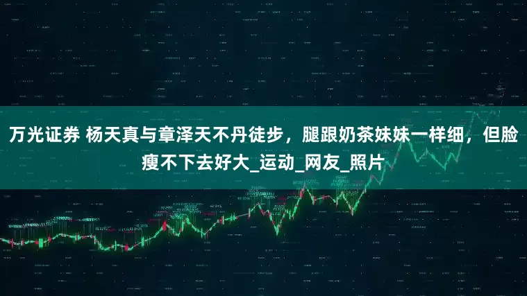 万光证券 杨天真与章泽天不丹徒步，腿跟奶茶妹妹一样细，但脸瘦不下去好大_运动_网友_照片