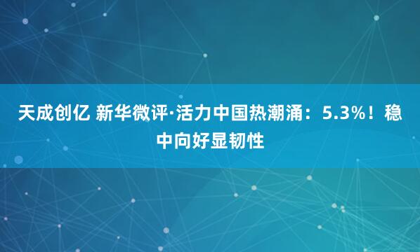 天成创亿 新华微评·活力中国热潮涌：5.3%！稳中向好显韧性