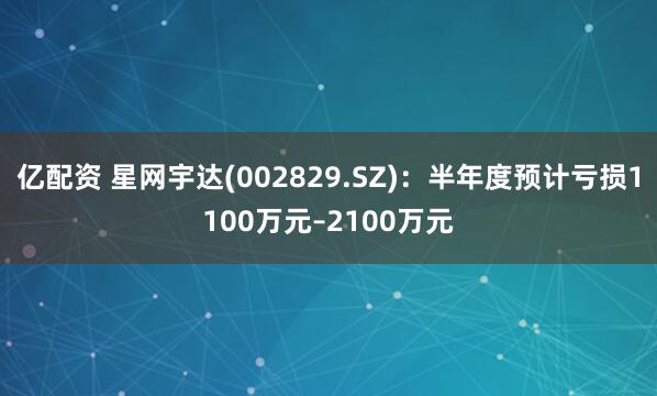 亿配资 星网宇达(002829.SZ)：半年度预计亏损1100万元–2100万元