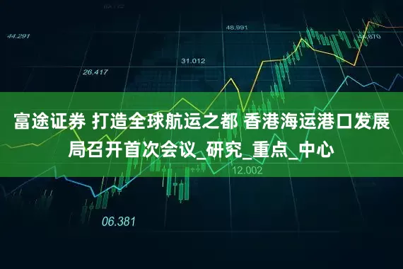 富途证券 打造全球航运之都 香港海运港口发展局召开首次会议_研究_重点_中心