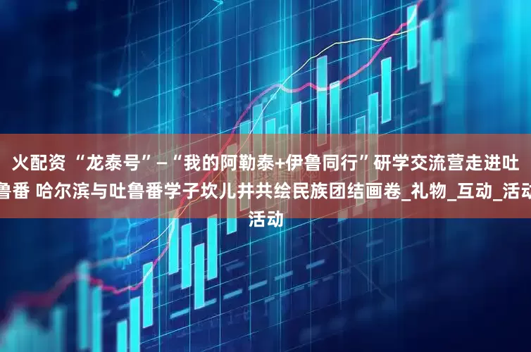 火配资 “龙泰号”—“我的阿勒泰+伊鲁同行”研学交流营走进吐鲁番 哈尔滨与吐鲁番学子坎儿井共绘民族团结画卷_礼物_互动_活动