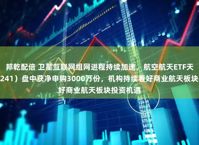 邦乾配倍 卫星互联网组网进程持续加速，航空航天ETF天弘（159241）盘中获净申购3000万份，机构持续看好商业航天板块投资机遇