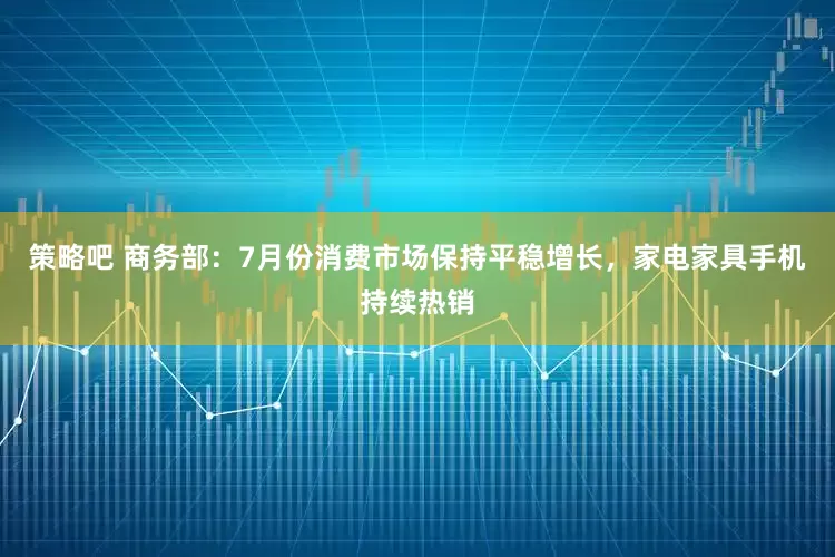 策略吧 商务部：7月份消费市场保持平稳增长，家电家具手机持续热销