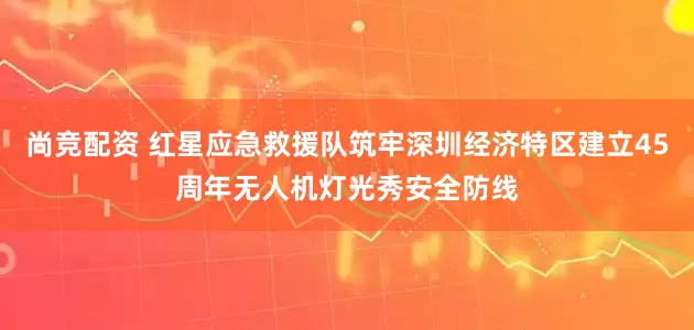 尚竞配资 红星应急救援队筑牢深圳经济特区建立45周年无人机灯光秀安全防线
