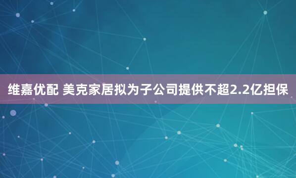 维嘉优配 美克家居拟为子公司提供不超2.2亿担保
