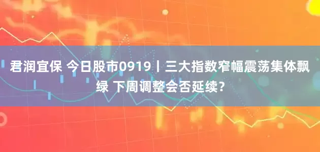 君润宜保 今日股市0919丨三大指数窄幅震荡集体飘绿 下周调整会否延续?