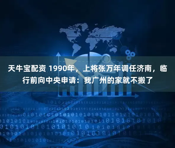 天牛宝配资 1990年，上将张万年调任济南，临行前向中央申请：我广州的家就不搬了