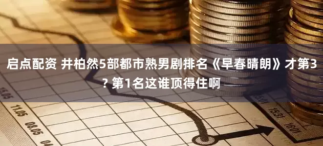启点配资 井柏然5部都市熟男剧排名《早春晴朗》才第3? 第1名这谁顶得住啊